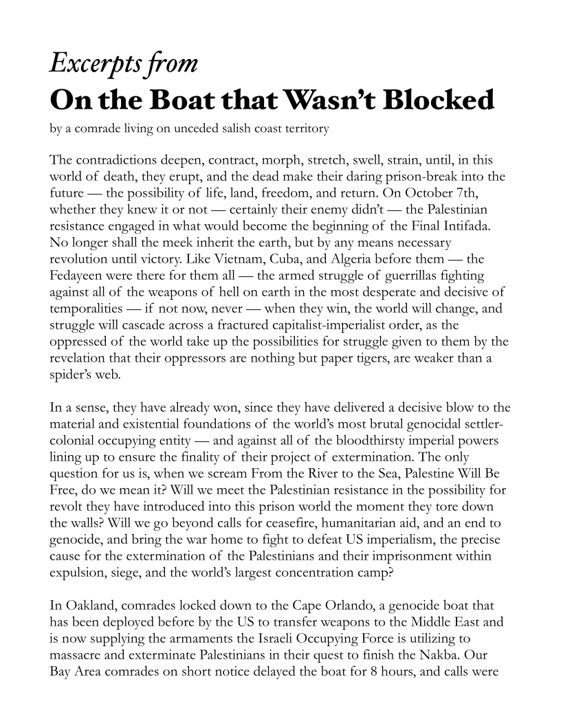 Excerpts from
On the Boat that Wasn't Blocked

by a comrade living on unceded salish coast territory

‘The contradictions deepen, contract, morph, stretch, swell, strain, until, in this
world of death, they erupt, and the dead make their daring prison-break into the
future — the possibility of life, land, freedom, and return. On October 7th,
whether they knew it or not — certainly their enemy didn’t — the Palestinian
resistance engaged in what would become the beginning of the Final Intifada.
No longer shall the meck inherit the earth, but by any means necessary
revolution until victory. Like Vietnam, Cuba, and Algeria before them — the
Fedayeen were there for them all — the armed struggle of guerrillas fighting
against all of the weapons of hell on earth in the most desperate and decisive of
temporalities — if not now, never — when they win, the world will change, and
struggle will cascade across a fractured capitalist-imperialist order, as the
oppressed of the world take up the possibilities for struggle given to them by the
revelation that their oppressors are nothing but paper tigers, are weaker than a
spider’s web.

Ina sense, they have already won, since they have delivered a decisive blow to the
material and existential foundations of the world’s most brutal genocidal settler-
colonial occupying entity — and against all of the bloodthirsty imperial powers
lining up to ensure the finality of their project of extermination. The only
question for us is, when we scream From the River to the Sea, Palestine Will Be
Free, do we mean it? Will we meet the Palestinian resistance in the possibility f
revolt they have introduced into this prison world the moment they tore down
the walls? Will we go beyond calls for ceasefire, humanitarian aid, and an end to
genocide, and bring the war home to fight to defeat US imperialism, the precise
cause for the extermination of the Palestinians and their imprisonment within
expulsion, siege, and the world’s largest concentration camp?

 

 

In Oakland, comrades locked down to the Cape Orlando, a genocide boat that
has been deployed before by the US to transfer weapons to the Middle East and
is now supplying the armaments the Israeli Occupying Force is utilizing to
massacre and exterminate Palestinians in their quest to finish the Nakba. Our
Bay Area comrades on short notice delayed the boat for 8 hours, and calls were
